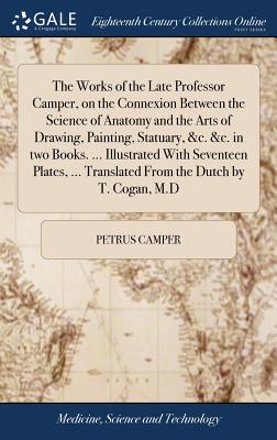 The Works of the Late Professor Camper, on the Connexion Between the Science of Anatomy and the Arts of Drawing, Painting, Statuary, &c. &c. in two Books. ... Illustrated With Seventeen Plates, ... Translated From the Dutch by T. Cogan, M.D - Camper, Petrus