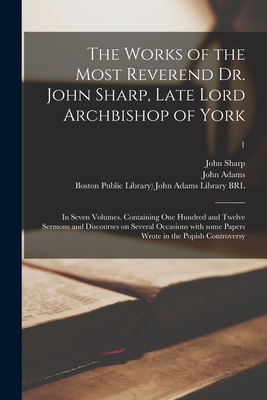 The Works of the Most Reverend Dr. John Sharp, Late Lord Archbishop of York: in Seven Volumes. Containing One Hundred and Twelve Sermons and Discourses on Several Occasions With Some Papers Wrote in the Popish Controversy; 1 - Sharp, John 1645-1714, and Adams, John 1735-1826 (Creator), and Boston Public Library) John Adams Lib (Creator)