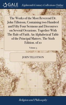 The Works of the Most Reverend Dr. John Tillotson, Containing two Hundred and Fifty Four Sermons and Discourses on Several Occasions. Together With The Rule of Faith. An Alphabetical Table of the Principal Matters. The Sixth Edition. of 10; Volume 5 - Tillotson, John