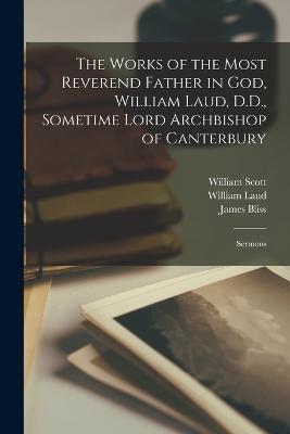 The Works of the Most Reverend Father in God, William Laud, D.D., Sometime Lord Archbishop of Canterbury: Sermons - Laud, William, and Scott, William, and Bliss, James