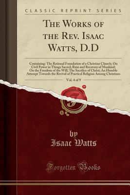 The Works of the Rev. Isaac Watts, D.D, Vol. 4 of 9: Containing: The Rational Foundation of a Christian Church; On Civil Power in Things Sacred; Ruin and Recovery of Mankind; On the Freedom of the Will; The Sacrifice of Christ; An Humble Attempt Towards T - Watts, Isaac