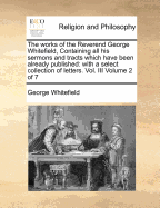 The Works of the Reverend George Whitefield, Containing All His Sermons and Tracts Which Have Been Already Published: With a Select Collection of Letters. Vol. III Volume 2 of 7 - Whitefield, George