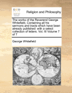 The Works of the Reverend George Whitefield, Containing All His Sermons and Tracts Which Have Been Already Published: With a Select Collection of Letters. Vol. III Volume 7 of 7