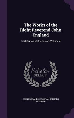 The Works of the Right Reverend John England: First Bishop of Charleston, Volume 4 - England, John, and Messmer, Sebastian Gebhard