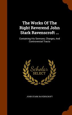 The Works Of The Right Reverend John Stark Ravenscroft ...: Containing His Sermons, Charges, And Controversial Tracts - Ravenscroft, John Stark