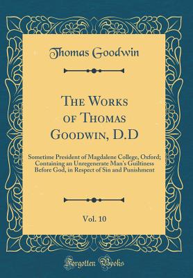 The Works of Thomas Goodwin, D.D, Vol. 10: Sometime President of Magdalene College, Oxford; Containing an Unregenerate Man's Guiltiness Before God, in Respect of Sin and Punishment (Classic Reprint) - Goodwin, Thomas