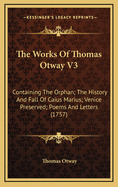 The Works of Thomas Otway V3: Containing the Orphan; The History and Fall of Caius Marius; Venice Preserved; Poems and Letters (1757)