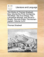 The Works of Thomas Shadwell, Esq; Volume the Third. Containing, the Miser. the True Widow. the Lancashire Witches, and Tecue-O-Divelly. the Irish Priest. the Woman-Captain. Volume 3 of 4