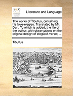 The Works of Tibullus, Containing His Love-Elegies. Translated by Mr. Dart. to Which Is Added, the Life of the Author; With Observations on the Original Design of Elegiack Verse;
