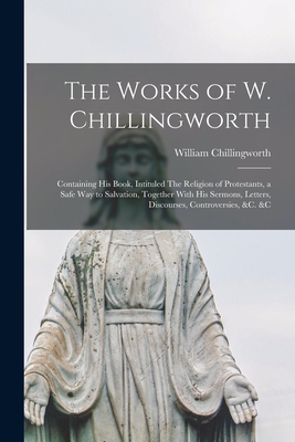 The Works of W. Chillingworth: Containing his Book, Intituled The Religion of Protestants, a Safe way to Salvation, Together With his Sermons, Letters, Discourses, Controversies, &c. &c - Chillingworth, William