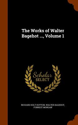 The Works of Walter Bagehot ..., Volume 1 - Hutton, Richard Holt, and Bagehot, Walter, and Morgan, Forrest