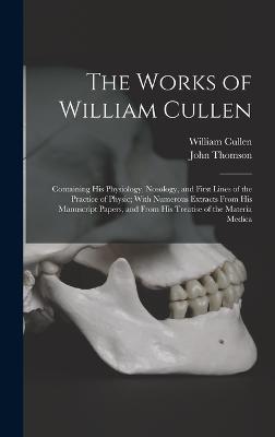 The Works of William Cullen: Containing His Physiology, Nosology, and First Lines of the Practice of Physic; With Numerous Extracts From His Manuscript Papers, and From His Treatise of the Materia Medica - Thomson, John, and Cullen, William