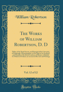 The Works of William Robertson, D. D, Vol. 12 of 12: Fellow of the Royal Society, and Principal of the University, of Edinburgh, Historiographer to His Majesty for Scotland, and Member of the Royal Academy of History at Madrid; To Which Is Prefixed, an AC