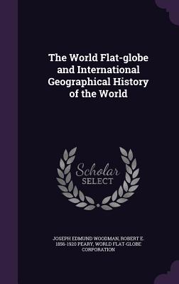 The World Flat-globe and International Geographical History of the World - Woodman, Joseph Edmund, and Peary, Robert E 1856-1920, and Corporation, World Flat-Globe