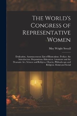 The World's Congress of Representative Women: Dedication. Announcement. List of Illustrations. Preface. the Introduction. Preparations. Education. Literature and the Dramatic Art. Science and Religion. Charity, Philanthropy and Religion. Moral and Social - Sewall, May Wright