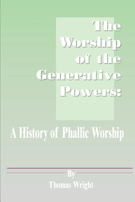 The Worship of the Generative Powers: A History of Phallic Worship - Wright, Thomas