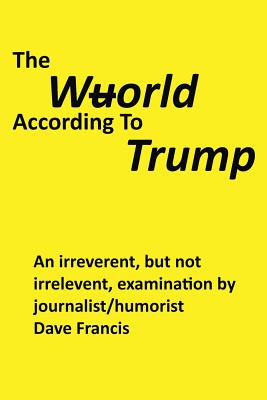 The Wuorld According to Trump: An Irreverent, but Not Irrelevent, Examination by Journalist/Humorist Dave Francis - Francis, Dave