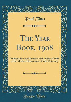 The Year Book, 1908: Published by the Members of the Class of 1908 of the Medical Department of Yale University (Classic Reprint) - Titus, Paul