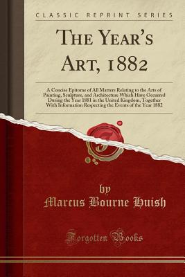 The Year's Art, 1882: A Concise Epitome of All Matters Relating to the Arts of Painting, Sculpture, and Architecture Which Have Occurred During the Year 1881 in the United Kingdom, Together with Information Respecting the Events of the Year 1882 - Huish, Marcus Bourne