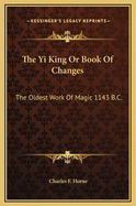 The Yi King Or Book Of Changes: The Oldest Work Of Magic 1143 B.C.