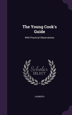 The Young Cook's Guide: With Practical Observations - Roberts, I