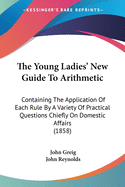 The Young Ladies' New Guide To Arithmetic: Containing The Application Of Each Rule By A Variety Of Practical Questions Chiefly On Domestic Affairs (1858)