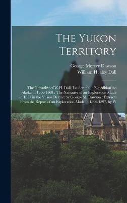 The Yukon Territory: The Narrative of W.H. Dall, Leader of the Expeditions to Alaska in 1866-1868: The Narrative of an Exploration Made in 1887 in the Yukon District by George M. Dawson: Extracts From the Report of an Exploration Made in 1896-1897, by W - Dall, William Healey, and Dawson, George Mercer