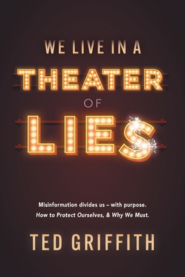 Theater of Lies: Misinformation Divides Us - With Purpose. How to Protect Ourselves, & Why We Must. - Griffith, Ted