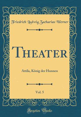 Theater, Vol. 5: Attila, Knig Der Hunnen (Classic Reprint) - Werner, Friedrich Ludwig Zacharias