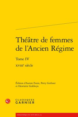 Theatre de Femmes de L'Ancien Regime: Tome IV - Xviiie Siecle - Evain, Aurore (Editor), and Gethner, Perry (Editor), and Goldwyn, Henriette (Editor)