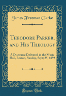 Theodore Parker, and His Theology: A Discourse Delivered in the Music Hall, Boston, Sunday, Sept; 25, 1859 (Classic Reprint)