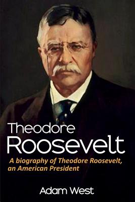 Theodore Roosevelt: A biography of Theodore Roosevelt, an American President - West, Adam