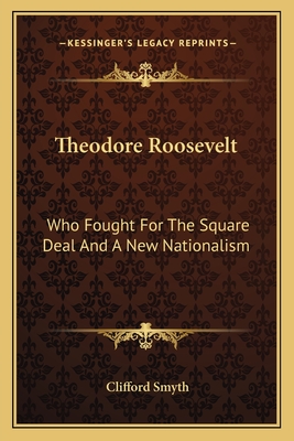 Theodore Roosevelt: Who Fought For The Square Deal And A New Nationalism - Smyth, Clifford