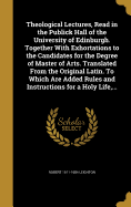 Theological Lectures, Read in the Publick Hall of the University of Edinburgh. Together With Exhortations to the Candidates for the Degree of Master of Arts. Translated From the Original Latin. To Which Are Added Rules and Instructions for a Holy Life...