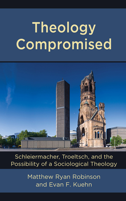 Theology Compromised: Schleiermacher, Troeltsch, and the Possibility of a Sociological Theology - Robinson, Matthew Ryan, and Kuehn, Evan F.