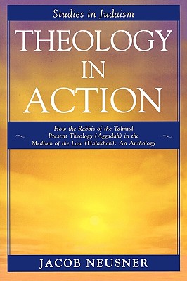 Theology in Action: How the Rabbis of the Talmud Present Theology (Aggadah) in the Medium of the Law (Halakhah): An Anthology - Neusner, Jacob, PhD