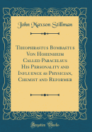 Theophrastus Bombastus Von Hohenheim Called Paracelsus His Personality and Influence as Physician, Chemist and Reformer (Classic Reprint)