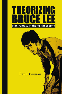 Theorizing Bruce Lee: Film-Fantasy-Fighting-Philosophy - Bowman, Paul