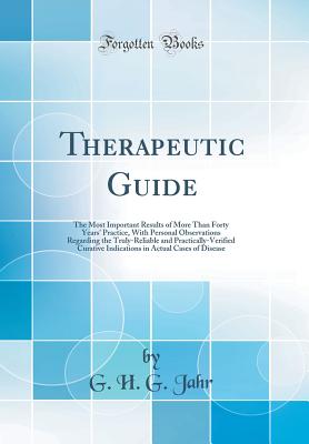 Therapeutic Guide: The Most Important Results of More Than Forty Years' Practice, with Personal Observations Regarding the Truly-Reliable and Practically-Verified Curative Indications in Actual Cases of Disease (Classic Reprint) - Jahr, G H G