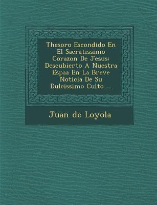 Thesoro Escondido En El Sacratissimo Corazon de Jesus: Descubierto a Nuestra Espa&#65533;a En La Breve Noticia de Su Dulcissimo Culto ... - Loyola, Juan De