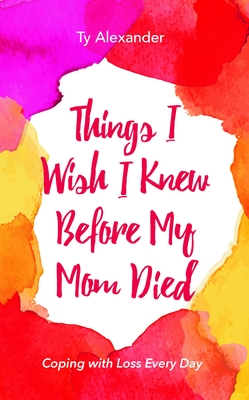 Things I Wish I Knew Before My Mom Died: Coping with Loss Every Day (Bereavement or Grief Gift) - Alexander, Ty, and Williams, Tia (Foreword by)