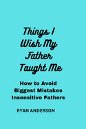 Things I Wish My Father Taught Me: How to Avoid Biggest Mistakes Insensitive Fathers Make