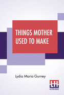 Things Mother Used To Make: A Collection Of Old Time Recipes, Some Nearly One Hundred Years Old And Never Published Before