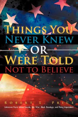 Things You Never Knew or Were Told Not to Believe: Unknown Facts about Lincoln, the War, Black Bondage, and Rising Imperialism - Price, Robert L