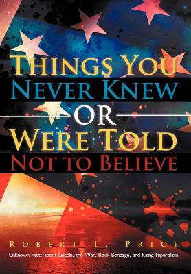 Things You Never Knew or Were Told Not to Believe: Unknown Facts about Lincoln, the War, Black Bondage, and Rising Imperialism - Price, Robert L