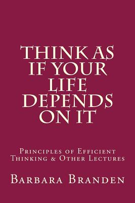 Think as if Your Life Depends on It: Principles of Efficient Thinking and Other Lectures - Sciabarra, Chris Matthew (Foreword by), and Bissell, Roger E (Introduction by), and Branden, Barbara