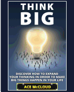 Think Big: Discover How To Expand Your Thinking In Order To Make Big Things Happen In Your Life