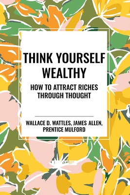 Think Yourself Wealthy: How to Attract Riches Through Thought - Wattles, Wallace D, and Allen, James, and Mulford, Prentice