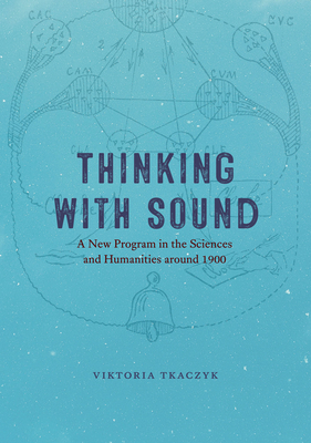 Thinking with Sound: A New Program in the Sciences and Humanities Around 1900 - Tkaczyk, Viktoria