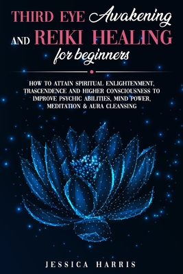 Third Eye Awakening and Reiki Healing for Beginners: How to Attain Spiritual Enlightenment, Trascendence and Higher Consciousness to Improve Psychic Abilities, Mind Power, Meditation & Aura Cleansing - Harris, Jessica